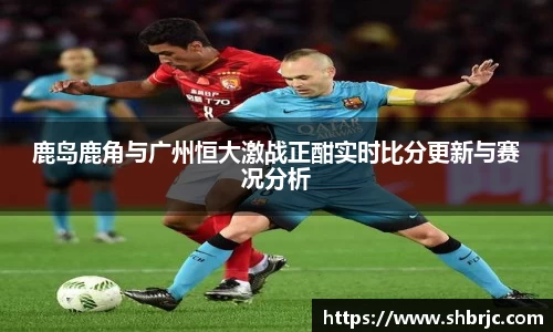鹿岛鹿角与广州恒大激战正酣实时比分更新与赛况分析